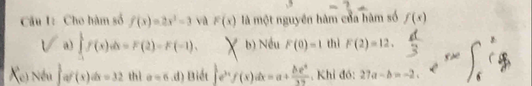 Cầu I: Cho hàm số f(x)=2x^2-3 và F(x) là một nguyên hàm của hàm số f(x)
a) ∈tlimits _(-1)^1f(x)dx=F(2)=F(-1), b) Nều F(0)=1 thì F(2)=12. 
Xe) Nếu af(x)dx=32 thì a=6.d) Biết ∈t e^(3x)f(x)dx=a+ be^x/32  , Khỉ đó: 27a-b=-2c