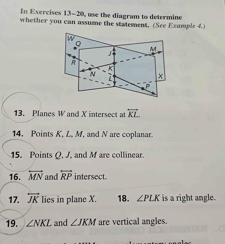 In Exercises 13-20, use the diagram to determine 
whether you can assume the statement. (See Example 4.) 
13. Planes W and X intersect at overleftrightarrow KL. 
14. Points K, L, M, and N are coplanar. 
15. Points Q, J, and M are collinear. 
16. overleftrightarrow MN and overleftrightarrow RP intersect. 
17. overleftrightarrow JK lies in plane X. 18. ∠ PLK is a right angle. 
19. ∠ NKL and ∠ JKM are vertical angles.