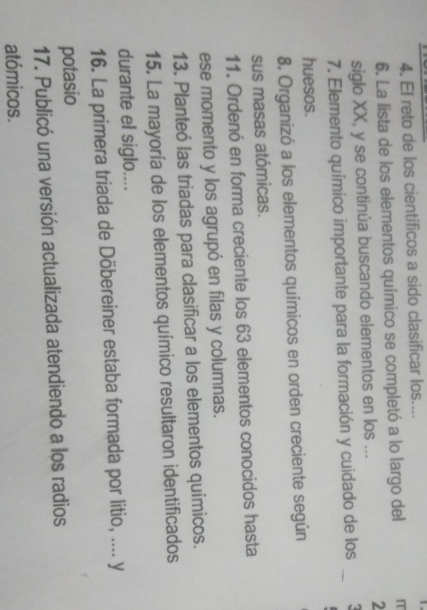 El reto de los científicos a sido clasificar los.... 
6. La lista de los elementos químico se completó a lo largo del 
m 
siglo XX, y se continúa buscando elementos en los ... 
2 
7. Elemento químico importante para la formación y cuidado de los_ 
huesos. 
8. Organizó a los elementos químicos en orden creciente según 
sus masas atómicas. 
11. Ordenó en forma creciente los 63 elementos conocidos hasta 
ese momento y los agrupó en filas y columnas. 
13. Planteó las triadas para clasificar a los elementos químicos. 
15. La mayoría de los elementos químico resultaron identificados 
durante el siglo.... 
16. La primera triada de Döbereiner estaba formada por litio, .... y 
potasio 
17. Publicó una versión actualizada atendiendo a los radios 
atómicos.