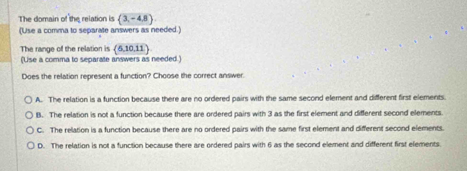 The domain of the relation is  3,-4,8. 
(Use a comma to separate answers as needed.)
The range of the relation is (5,10,11
(Use a comma to separate answers as needed.)
Does the relation represent a function? Choose the correct answer.
A. The relation is a function because there are no ordered pairs with the same second element and different first elements.
B. The relation is not a function because there are ordered pairs with 3 as the first element and different second elements.
C. The relation is a function because there are no ordered pairs with the same first element and different second elements.
D. The relation is not a function because there are ordered pairs with 6 as the second element and different first elements.