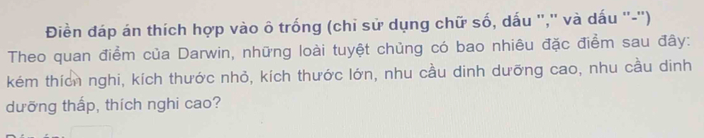 Điền đáp án thích hợp vào ô trống (chỉ sử dụng chữ số, dấu '','' và dấu ''-'') 
Theo quan điểm của Darwin, những loài tuyệt chủng có bao nhiêu đặc điểm sau đây: 
kém thích nghi, kích thước nhỏ, kích thước lớn, nhu cầu dinh dưỡng cao, nhu cầu dinh 
dưỡng thấp, thích nghi cao?