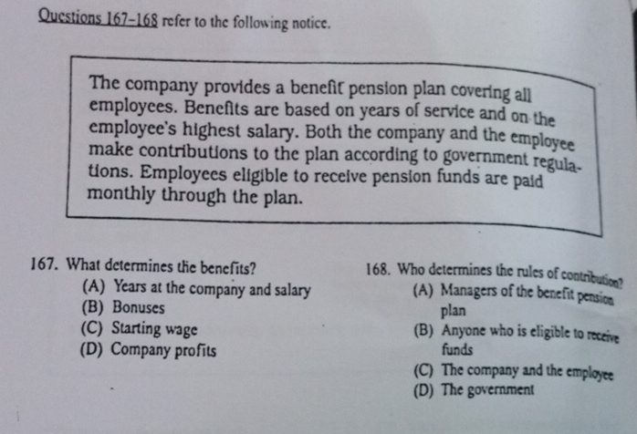 refer to the following notice.
The company provides a benefit pension plan covering all
employces. Benefits are based on years of service and on the
employee's highest salary. Both the company and the employee
make contributions to the plan according to government regula.
tions. Employees eligible to receive pension funds are paid
monthly through the plan.
167. What determines the benefits?
168. Who determines the rules of contribution?
(A) Years at the company and salary
(A) Managers of the benefit pension
(B) Bonuses plan
(C) Starting wage (B) Anyone who is eligible to receive
(D) Company profits funds
(C) The company and the employee
(D) The government