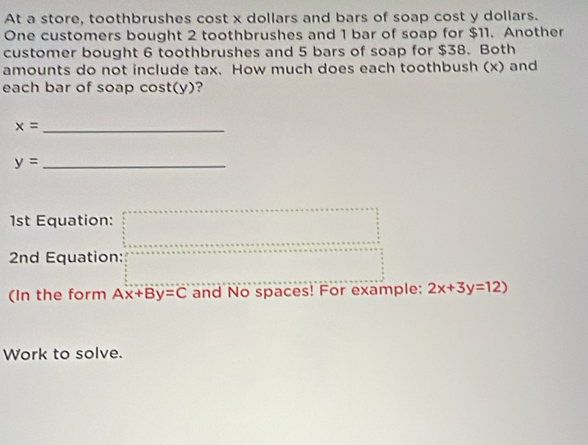 At a store, toothbrushes cost x dollars and bars of soap cost y dollars. 
One customers bought 2 toothbrushes and 1 bar of soap for $11. Another 
customer bought 6 toothbrushes and 5 bars of soap for $38. Both 
amounts do not include tax. How much does each toothbush (x) and 
each bar of soap cost(y)? 
_ x=
_ y=
1st Equation: 
2nd Equation: 
(In the form Ax+By=C and No spaces! For example: 2x+3y=12)
Work to solve.