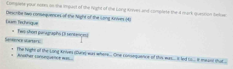 Complete your notes on the impact of the Night of the Long Knives and complete the 4 mark question below: 
Describe two consequences of the Night of the Long Knives (4) 
Exam Technique 
Two short paragraphs (3 sentençes) 
Sentence starters: 
The Night of the Long Knives (Date) was where.... One consequence of this was... it led to... It meant that... 
Another consequence was...