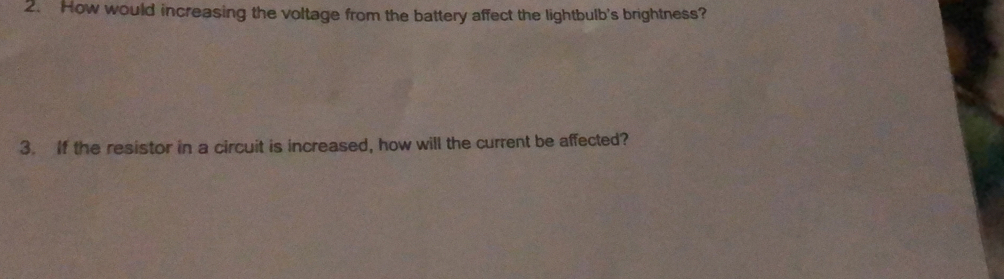 How would increasing the voltage from the battery affect the lightbulb's brightness? 
3. If the resistor in a circuit is increased, how will the current be affected?