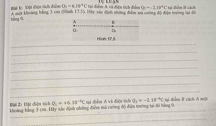 Tự luạn
Bài 1: Đặt điện tích điểm Q_1=6.10^(-8)C tại điểm A và điện tích điểm Q_2=-2.10^(-8)C l tai điểm B cách
A một khoảng bằng 3 cm (Hình 17.5). Hãy xác định những điểm mà cường độ điện trường tại đó
bằng 0.
_
_
_
_
_
_
_
Bài 2: Đặt điện tích Q_1=+6.10^(-8)C tại điểm A và điện tích Q_2=-2.10^(-8)C tại điểm B cách A một
khoảng bằng 3 cm. Hãy xác định những điểm mà cường độ điện trường tại đó bằng 0.
_
_
_