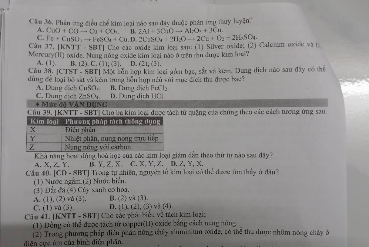 Phản ứng điều chế kim loại nào sau đây thuộc phản ứng thủy luyện?
A. CuO+COto Cu+CO_2 B. 2Al+3CuOto Al_2O_3+3Cu.
C. Fe+CuSO_4to FeSO_4+Cu. D. 2CuSO_4+2H_2Oto 2Cu+O_2+2H_2SO_4.
Câu 37. [KNTT - SBT] Cho các oxide kim loại sau: (1) Silver oxide; (2) Calcium oxide và (3
Mercury(II) oxide. Nung nóng oxide kim loại nào ở trên thu được kim loại?
A. (1). B. (2). C. (1); (3). D. (2); (3).
Câu 38. [CTST - SBT] Một hỗn hợp kim loại gồm bạc, sắt và kẽm. Dung dịch nào sau đây có thể
dùng để loại bỏ sắt và kẽm trong hỗn hợp nêú với mục đích thu được bạc?
A. Dung dịch CuSO₄. B. Dung dịch Fe Cl_2.
C. Dung dịch ZnSO₄. D. Dung dịch HCl.
Mức độ VậN DỤNG
Câu 39. [KNTT - SBT] Cho ba kim loại được tách từ quặng của chúng theo các cách tương ứng sau.
Khả năng hoạt động hoá học của các kim loại giảm dần theo thứ tự nào sau đây?
A. X, Z, Y. B. Y, Z, X. C. X, Y, Z.  D. Z, Y, X.
Câu 40. [CD - SBT] Trong tự nhiên, nguyên tố kim loại có thể được tìm thấy ở đâu?
(1) Nước ngầm.(2) Nước biển.
(3) Đất đá.(4) Cây xanh có hoa.
A. (1), (2) và (3). B. (2) và (3).
C. (1) và (3). D. (1), (2), (3) và (4).
Câu 41. [KNTT - SBT] Cho các phát biểu về tách kim loại;
(1) Đồng có thể được tách từ copper(II) oxide bằng cách nung nóng.
(2) Trong phương pháp điện phân nóng chảy aluminium oxide, có thể thu được nhôm nóng chảy ở
điện cực âm của bình điện phân.