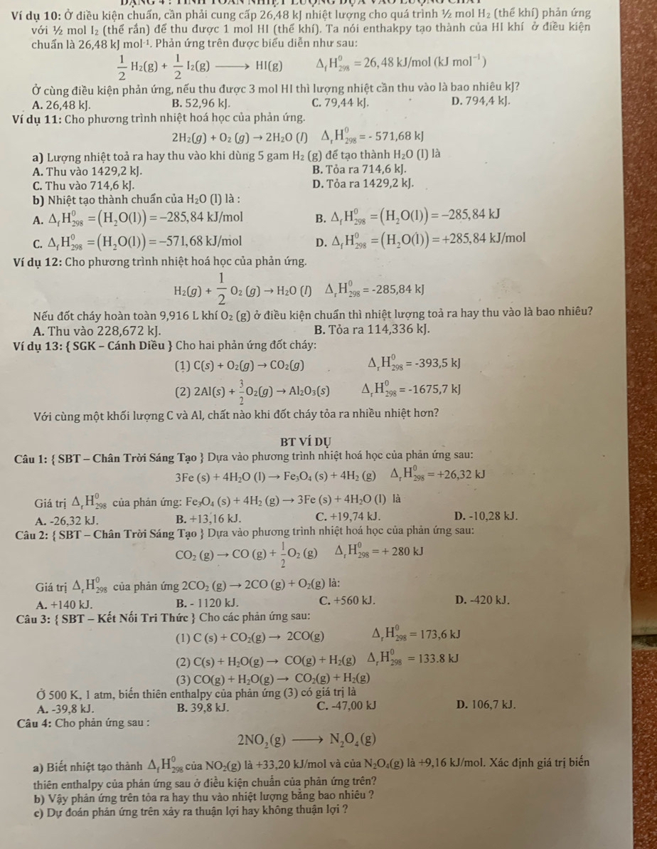 Ví dụ 10: Ở điều kiện chuấn, cần phải cung cấp 26,48 kJ nhiệt lượng cho quá trình ½ mol H_2 (thể khí) phản ứng
với ½ mol I₂ (thể rắn) để thu được 1 mol HI (thế khí). Ta nói enthakpy tạo thành của HI khí ở điều kiện
chuẩn là 26,48 kJ mol·¹. Phản ứng trên được biểu diễn như sau:
 1/2 H_2(g)+ 1/2 I_2(g)to HI(g) ^i H_(298)^0=26,48kJ/mol(kJmol^(-1))
Ở cùng điều kiện phản ứng, nếu thu được 3 mol HI thì lượng nhiệt cần thu vào là bao nhiêu kJ?
A. 26,48 kJ. B. 52,96 kJ. C. 79,44 kJ. D. 794,4 kJ.
Ví dụ 11: Cho phương trình nhiệt hoá học của phản ứng.
2H_2(g)+O_2(g)to 2H_2O (1) △ _rH_(298)^0=-571,68kJ
a) Lượng nhiệt toả ra hay thu vào khi dùng 5 gam H_2(g ) để tạo thành H_2O(l) ) là
A. Thu vào 1429,2 kJ. B. Tỏa ra 714,6 kJ.
C. Thu vào 714,6 kJ. D. Tỏa ra 1429,2 kJ.
b) Nhiệt tạo thành chuẩn của H_2O(l) là :
A. △ _fH_(298)^0=(H_2O(l))=-285,84kJ/ mol B. △ _fH_(298)^0=(H_2O(l))=-285,84kJ
C. △ _fH_(298)^0=(H_2O(l))=-571,68kJ/ mol D. △ _fH_(298)^0=(H_2O(l))=+285,84kJ/ mo
Ví dụ 12: Cho phương trình nhiệt hoá học của phản ứng.
H_2(g)+ 1/2 O_2(g)to H_2O(l) △ _rH_(298)^0=-285,84kJ
Nếu đốt cháy hoàn toàn 9,916 L khí O_2(g) ở điều kiện chuẩn thì nhiệt lượng toả ra hay thu vào là bao nhiêu?
A. Thu vào 228,672 kJ. B. Tỏa ra 114,336 kJ.
Ví dụ 13:  SGK - Cánh Diều  Cho hai phản ứng đốt cháy:
(1) C(s)+O_2(g)to CO_2(g) ^ H_(298)^0=-393,5kJ
(2) 2Al(s)+ 3/2 O_2(g)to Al_2O_3(s) H_(298)^0=-1675,7kJ
Với cùng một khối lượng C và Al, chất nào khi đốt cháy tỏa ra nhiều nhiệt hơn?
BT VÍ dụ
Câu 1:  SBT - Chân Trời Sáng Tạo  Dựa vào phương trình nhiệt hoá học của phản ứng sau:
3Fe(s)+4H_2O(l)to Fe_3O_4(s)+4H_2 (g) △ _rH_(298)^0=+26,32kJ
Giá trị △ _rH_(298)^0 của phản ứng: Fe_3O_4(s)+4H_2(g)to 3Fe(s)+4H_2O(l ) là
A. -26,32 kJ. B. +13,16kJ. C. +19 74kJ. D. -10,28 kJ.
Câu 2:  SBT - Chân Trời Sáng Tạo  Dựa vào phương trình nhiệt hoá học của phản ứng sau:
CO_2(g)to CO(g)+ 1/2 O_2(g) △ _rH_(298)^(θ)=+280kJ
Giá trị △ _rH_(298)^0 của phản img2CO_2(g)to 2CO(g)+O_2(g) là:
A. +140 kJ B. - 1120 kJ. C. +560 kJ. D. -420 kJ.
Câu 3:  SBT - Kết Nối Tri Thức  Cho các phản ứng sau:
(1) C(s)+CO_2(g)to 2CO(g) ^ H_(298)^0=173,6kJ
(2) C(s)+H_2O(g)to CO(g)+H_2(g) □  V _r^(0H_(298)^0=133.8kJ
(3) CO(g)+H_2)O(g)to CO_2(g)+H_2(g)
Ở 500 K, 1 atm, biến thiên enthalpy của phản ứng (3) có giá trị là
A. -39,8 kJ. B. 39,8 kJ. C. -47,00 kJ D. 106,7 kJ.
Câu 4: Cho phản ứng sau :
2NO_2(g)to N_2O_4(g)
a) Biết nhiệt tạo thành △ _fH_(298)^0 của NO_2(g)la+33,20 kJ/mol và của N_2O_4(g)la+9 9,16 kJ/mol. Xác định giá trị biến
thiên enthalpy của phản ứng sau ở điều kiện chuẩn của phản ứng trên?
b) Vậy phản ứng trên tòa ra hay thu vào nhiệt lượng bằng bao nhiêu ?
c) Dự đoán phản ứng trên xảy ra thuận lợi hay không thuận lợi ?