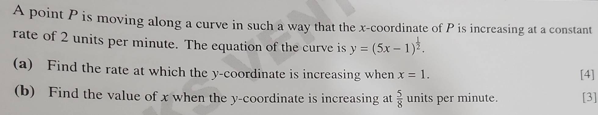 A point P is moving along a curve in such a way that the x-coordinate of P is increasing at a constant 
rate of 2 units per minute. The equation of the curve is y=(5x-1)^ 1/2 . 
(a) Find the rate at which the y-coordinate is increasing when x=1. [4] 
(b) Find the value of x when the y-coordinate is increasing at  5/8  units per minute. [3]