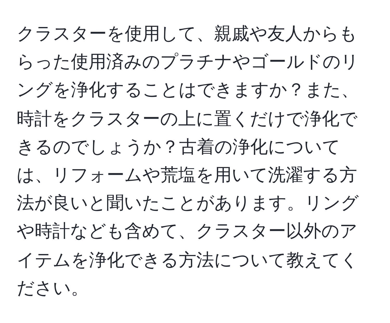 クラスターを使用して、親戚や友人からもらった使用済みのプラチナやゴールドのリングを浄化することはできますか？また、時計をクラスターの上に置くだけで浄化できるのでしょうか？古着の浄化については、リフォームや荒塩を用いて洗濯する方法が良いと聞いたことがあります。リングや時計なども含めて、クラスター以外のアイテムを浄化できる方法について教えてください。