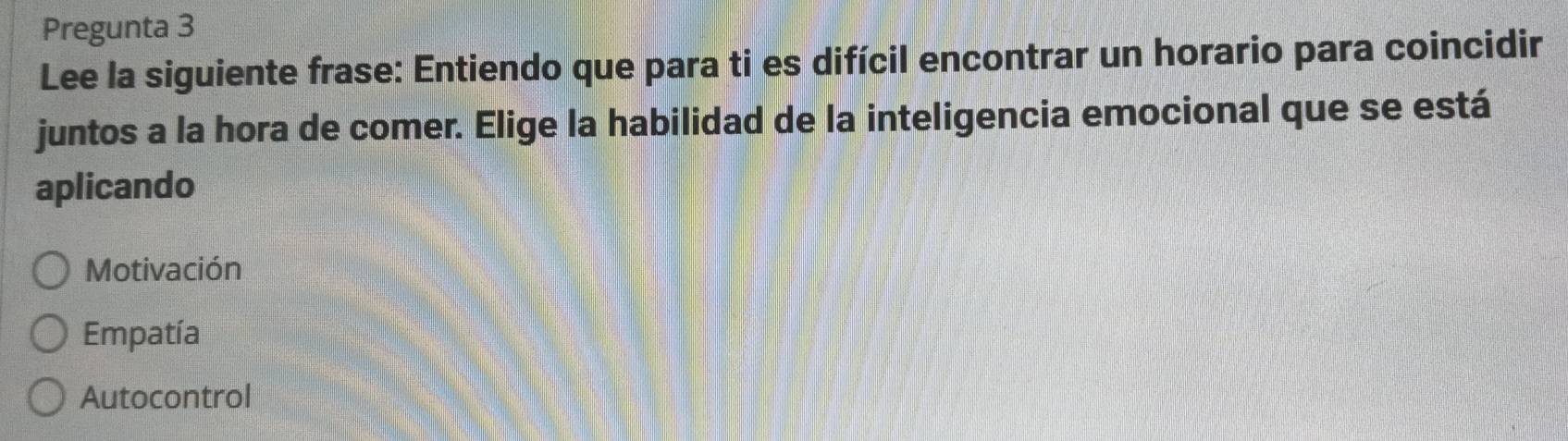 Pregunta 3
Lee la siguiente frase: Entiendo que para ti es difícil encontrar un horario para coincidir
juntos a la hora de comer. Elige la habilidad de la inteligencia emocional que se está
aplicando
Motivación
Empatía
Autocontrol