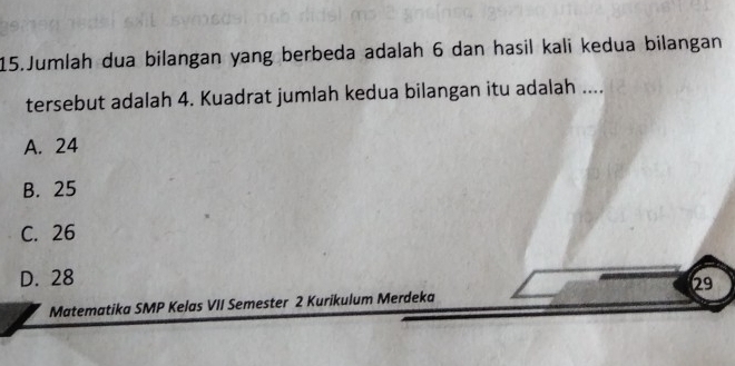 Jumlah dua bilangan yang berbeda adalah 6 dan hasil kali kedua bilangan
tersebut adalah 4. Kuadrat jumlah kedua bilangan itu adalah ....
A. 24
B. 25
C. 26
D. 28
Matematika SMP Kelas VII Semester 2 Kurikulum Merdeka 29