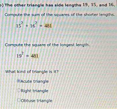 ) The other triangle has side lengths 19, 15, and 16.
Compute the sum of the squares of the shorter lengths.
15^2+16^2=481
Compute the square of the longest length.
19^2=481
What kind of triangle is it?
Acute triangle
Right triangle
Obtuse triangle