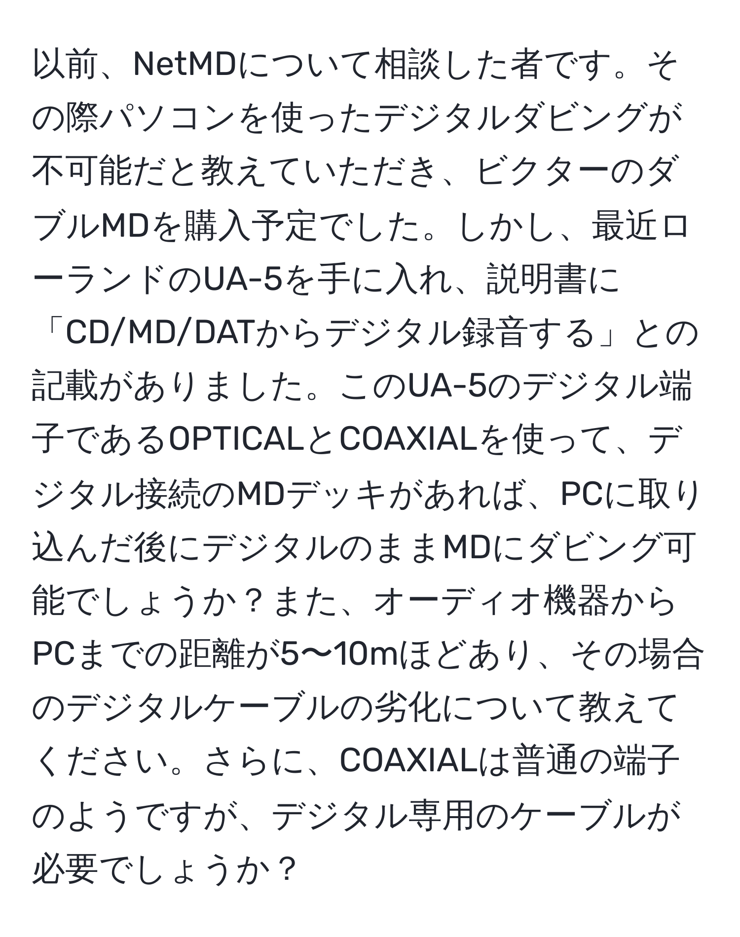 以前、NetMDについて相談した者です。その際パソコンを使ったデジタルダビングが不可能だと教えていただき、ビクターのダブルMDを購入予定でした。しかし、最近ローランドのUA-5を手に入れ、説明書に「CD/MD/DATからデジタル録音する」との記載がありました。このUA-5のデジタル端子であるOPTICALとCOAXIALを使って、デジタル接続のMDデッキがあれば、PCに取り込んだ後にデジタルのままMDにダビング可能でしょうか？また、オーディオ機器からPCまでの距離が5〜10mほどあり、その場合のデジタルケーブルの劣化について教えてください。さらに、COAXIALは普通の端子のようですが、デジタル専用のケーブルが必要でしょうか？