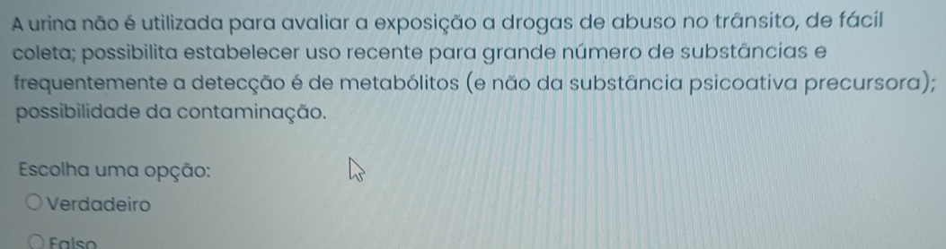 A urina não é utilizada para avaliar a exposição a drogas de abuso no trânsito, de fácil
coleta; possibilita estabelecer uso recente para grande número de substâncias e
frequentemente a detecção é de metabólitos (e não da substância psicoativa precursora);
possibilidade da contaminação.
Escolha uma opção:
Verdadeiro
Falso