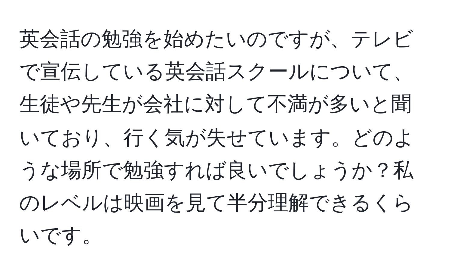 英会話の勉強を始めたいのですが、テレビで宣伝している英会話スクールについて、生徒や先生が会社に対して不満が多いと聞いており、行く気が失せています。どのような場所で勉強すれば良いでしょうか？私のレベルは映画を見て半分理解できるくらいです。