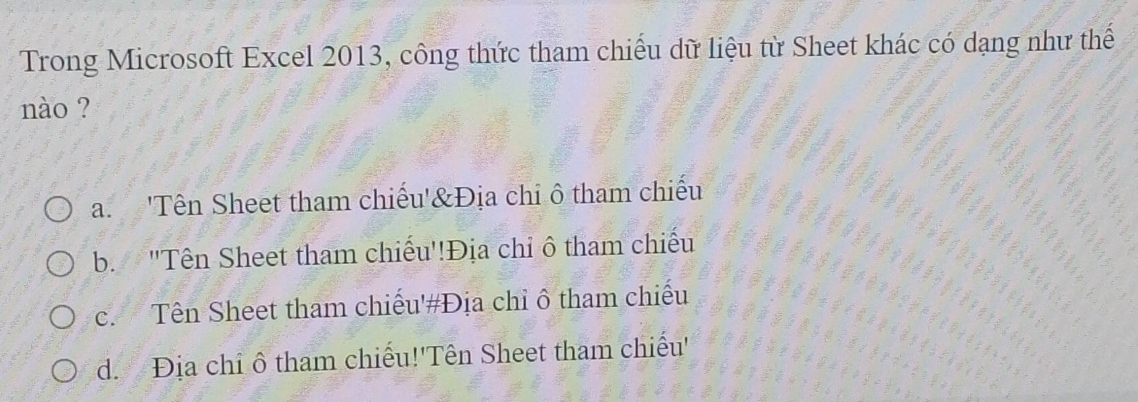 Trong Microsoft Excel 2013, công thức tham chiếu dữ liệu từ Sheet khác có dạng như thế
nào ?
a. 'Tên Sheet tham chiếu'&Địa chi ô tham chiếu
b. "Tên Sheet tham chiều'!Địa chỉ ô tham chiều
c. Tên Sheet tham chiếu'#Địa chỉ ô tham chiếu
d. Địa chỉ ô tham chiều!'Tên Sheet tham chiếu''