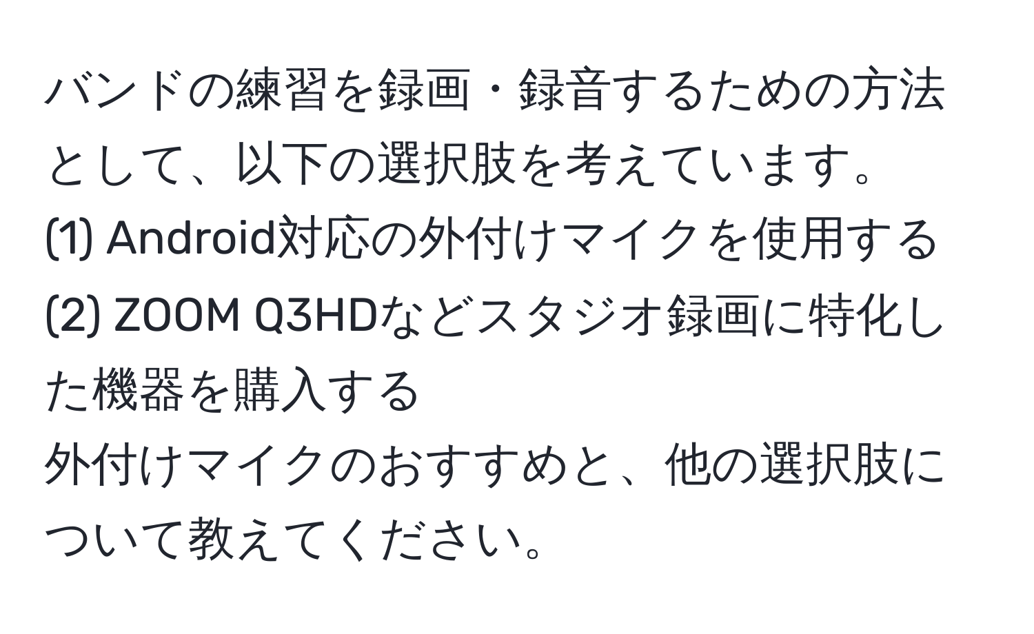 バンドの練習を録画・録音するための方法として、以下の選択肢を考えています。  
(1) Android対応の外付けマイクを使用する  
(2) ZOOM Q3HDなどスタジオ録画に特化した機器を購入する  
外付けマイクのおすすめと、他の選択肢について教えてください。