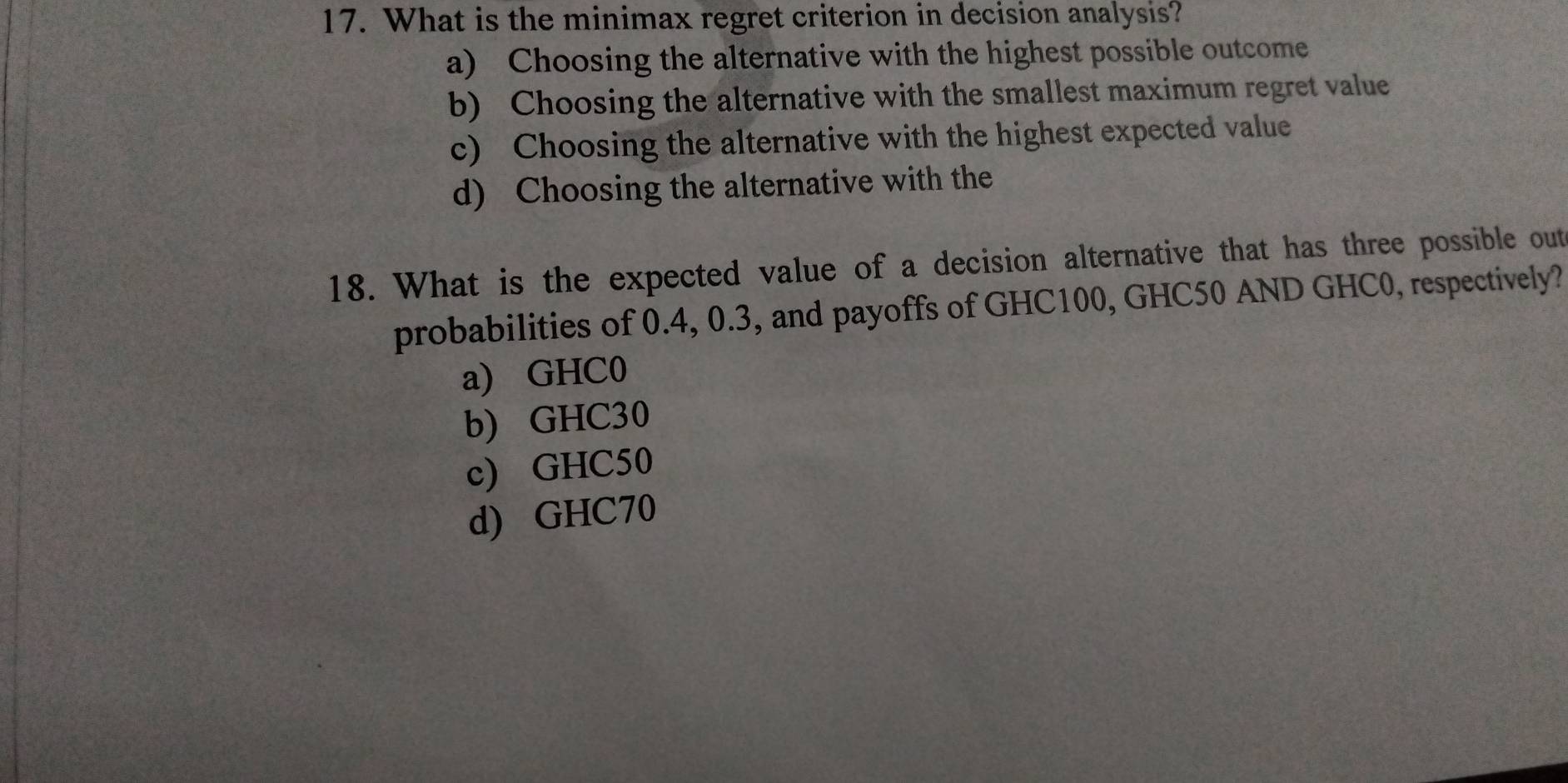 What is the minimax regret criterion in decision analysis?
a) Choosing the alternative with the highest possible outcome
b) Choosing the alternative with the smallest maximum regret value
c) Choosing the alternative with the highest expected value
d) Choosing the alternative with the
18. What is the expected value of a decision alternative that has three possible out
probabilities of 0.4, 0.3, and payoffs of GHC100, GHC50 AND GHC0, respectively?
a) GHC0
b) GHC30
c) GHC50
d) GHC70