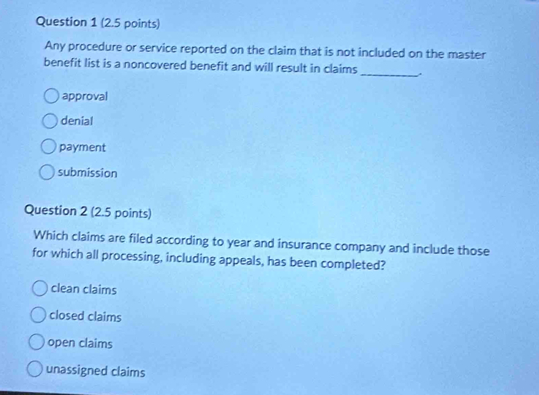 Any procedure or service reported on the claim that is not included on the master
benefit list is a noncovered benefit and will result in claims
_
approval
denial
payment
submission
Question 2 (2.5 points)
Which claims are filed according to year and insurance company and include those
for which all processing, including appeals, has been completed?
clean claims
closed claims
open claims
unassigned claims