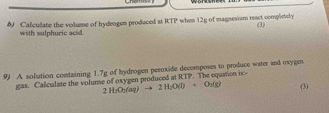 Chemistry worksheet . 
b) Calculate the volume of hydrogen produced at RTP when 12g of magnesium react completely 
(3) 
with sulphuric acid. 
9) A solution containing 1.7g of hydrogen peroxide decomposes to produce water and oxygen 
gas. Calculate the volume of oxygen produced at RTP. The equation is:-
2H_2O_2(aq)to 2H_2O(l)+O_2(g)
(3)