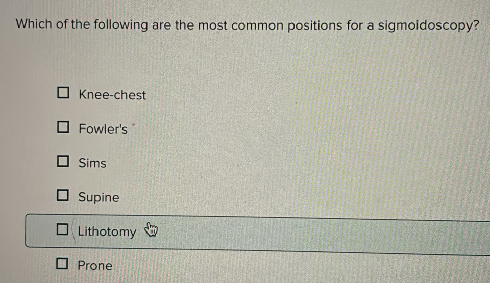 Which of the following are the most common positions for a sigmoidoscopy?
Knee-chest
Fowler's 
Sims
Supine
Lithotomy
Prone