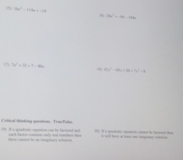 16a^2-114a=-14 16) 28a^3=-96-184a
17) 7a^2+32=7-40a 18) 42x^3-69x+20=7x^2-8
Critical thinking questions. True/False. 
19) If a quadratic equation can be factored and 20) If a quadraric oquation cannot be faciveed then 
each factor contains only real numbers then it will have at least one imaginary solution. 
there cannot be an imaginary solution.