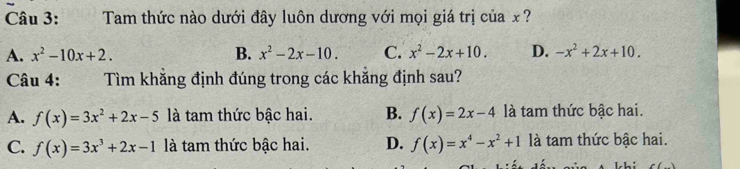 Tam thức nào dưới đây luôn dương với mọi giá trị của x ?
A. x^2-10x+2. B. x^2-2x-10. C. x^2-2x+10. D. -x^2+2x+10. 
Câu 4: Tìm khẳng định đúng trong các khẳng định sau?
A. f(x)=3x^2+2x-5 là tam thức bậc hai. B. f(x)=2x-4 là tam thức bậc hai.
C. f(x)=3x^3+2x-1 là tam thức bậc hai. D. f(x)=x^4-x^2+1 là tam thức bậc hai.