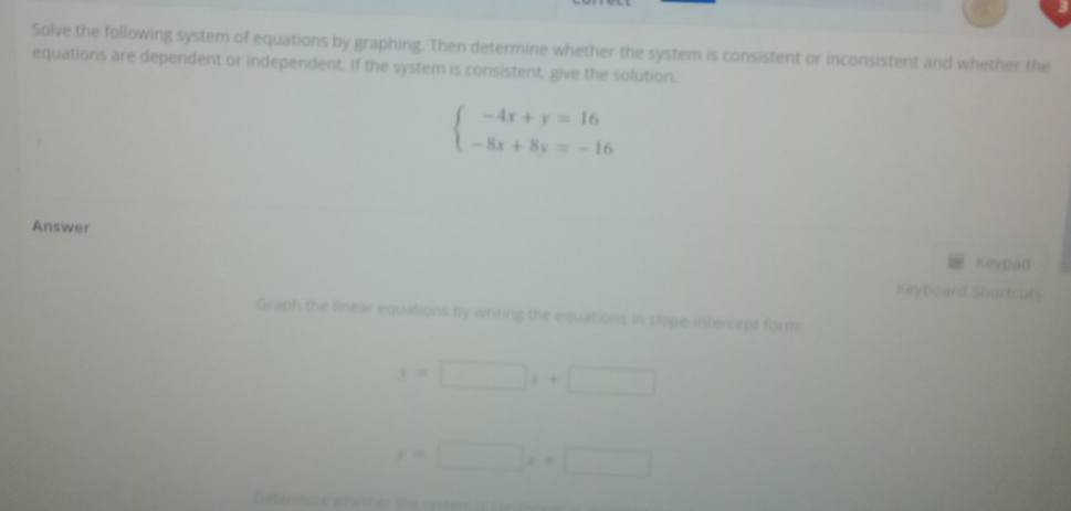 Solve the following system of equations by graphing. Then determine whether the system is consistent or inconsistent and whether the
equations are dependent or independent. If the system is consistent, give the solution.
beginarrayl -4x+y=16 -8x+8y=-16endarray.
Answer Keypad
Keyboard Shortcuts
Graph the linear equations by writing the equations in slope-intercept form;
y=□ x+□
x=□ x+□
Determine whether the cyrtir