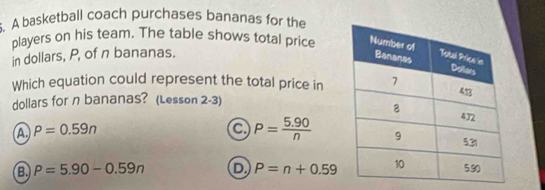 A basketball coach purchases bananas for the
players on his team. The table shows total price
in dollars, P, of n bananas. 
Which equation could represent the total price in
dollars for n bananas? (Lesson 2-3)
a P=0.59n
a P= (5.90)/n 
B. P=5.90-0.59n D P=n+0.59