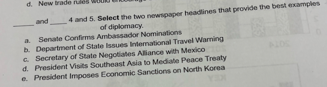 New trade rules would enc
and _4 and 5. Select the two newspaper headlines that provide the best examples
_
of diplomacy.
a. Senate Confirms Ambassador Nominations
b. Department of State Issues International Travel Warning
c. Secretary of State Negotiates Alliance with Mexico
d. President Visits Southeast Asia to Mediate Peace Treaty
e. President Imposes Economic Sanctions on North Korea