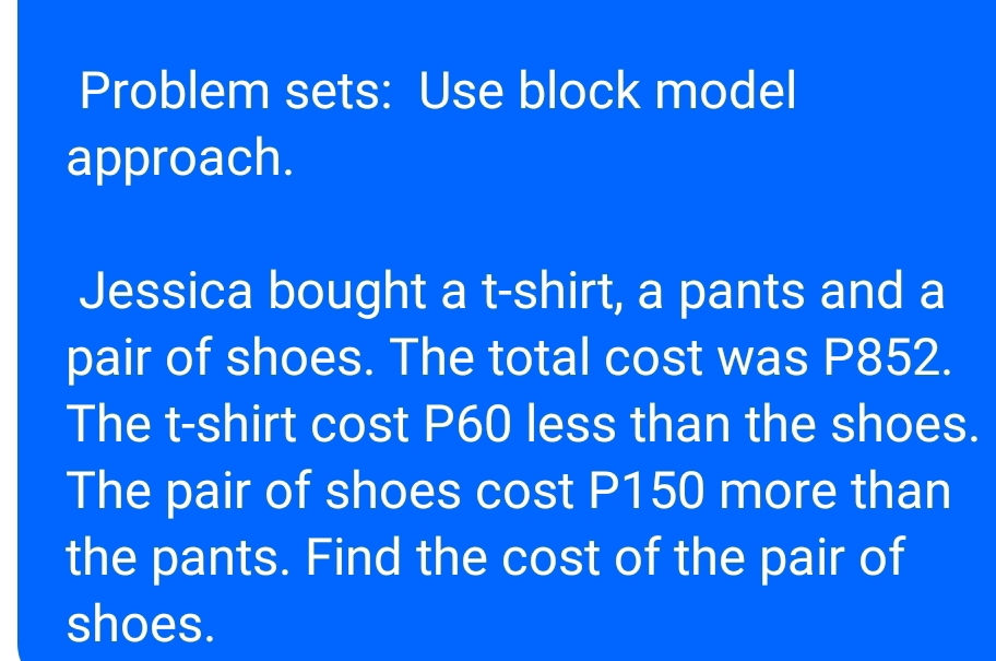 Problem sets: Use block model 
approach. 
Jessica bought a t-shirt, a pants and a 
pair of shoes. The total cost was P852. 
The t-shirt cost P60 less than the shoes. 
The pair of shoes cost P150 more than 
the pants. Find the cost of the pair of 
shoes.