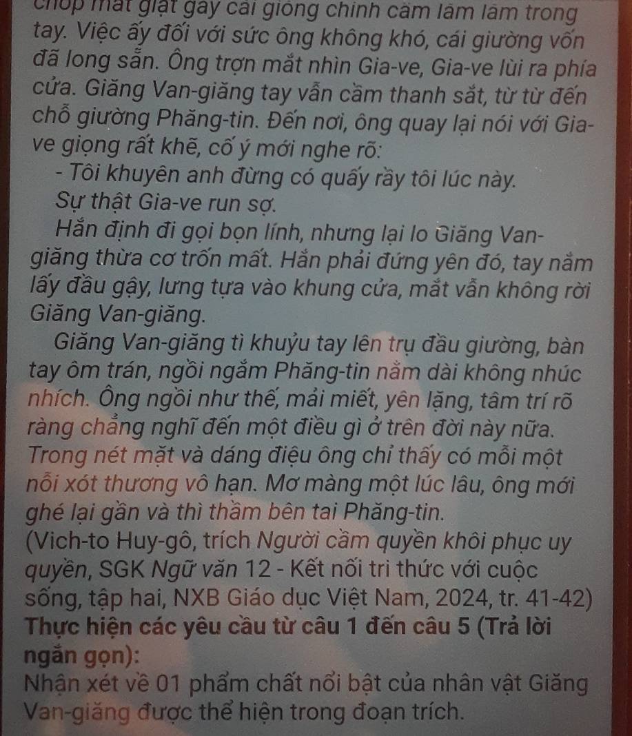 chúp mất giặt gay cái giống chính cầm lâm lâm trong
tay. Việc ấy đối với sức ông không khó, cái giường vốn
đã long sẵn. Ông trợn mắt nhìn Gia-ve, Gia-ve lùi ra phía
cửa. Giăng Van-giăng tay vẫn cầm thanh sắt, từ từ đến
chỗ giường Phăng-tin. Đến nơi, ông quay lại nói với Gia-
ve giọng rất khẽ, cố ý mới nghe rõ:
- Tôi khuyên anh đừng có quấy rầy tôi lúc này.
Sự thật Gia-ve run sợ.
Hắn định đi gọi bọn lính, nhưng lại lo Giăng Van-
giăng thừa cơ trốn mất. Hắn phải đứng yên đó, tay nằm
đấy đầu gậy, lưng tựa vào khung cửa, mắt vẫn không rời
Giăng Van-giăng.
Giăng Van-giăng tì khuỷu tay lên trụ đầu giường, bàn
tay ôm trán, ngồi ngắm Phăng-tin nằm dài không nhúc
nhích. Ông ngồi như thế, mải miết, yên lặng, tâm trí rõ
ràng chẳng nghĩ đến một điều gì ở trên đời này nữa.
Trong nét mặt và dáng điệu ông chỉ thấy có mỗi một
nỗi xót thương vô hạn. Mơ màng một lúc lâu, ông mới
ghé lại gần và thì thầm bên tai Phăng-tin.
(Vich-to Huy-gô, trích Người cầm quyền khôi phục uy
quyền, SGK Ngữ văn 12 - Kết nối trì thức với cuộc
sống, tập hai, NXB Giáo dục Việt Nam, 2024, tr. 41-42)
Thực hiện các yêu cầu từ câu 1 đến câu 5 (Trả lời
ngắn gọn):
Nhận xét về 01 phẩm chất nổi bật của nhân vật Giăng
Van-giăng được thể hiện trong đoạn trích.