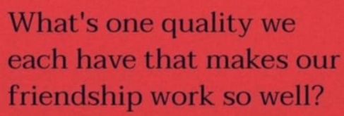 What's one quality we 
each have that makes our 
friendship work so well?