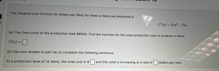 The marginal cost function (in dollars per item) for when x items are produced is
C'(x)=21x^2-7x;. 
(a) The fixed costs of the production total $8000. Find the function for the total production cost to produce ±items.
C(x)=□
(b) Use your answer to part (a) to complete the following sentence. 
At a production level of 14 items, the total cost is $□ and this total is increasing at a rate of □ dollars per item.