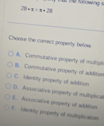 that the following s
28· π =π · 28
_
Choose the correct property below.
A. Commutative property of multipli
B. Commutative property of addition
C. Identity property of addition
D. Associative property of multiplicat
E. Associative property of addition
F. Identity property of multiplication