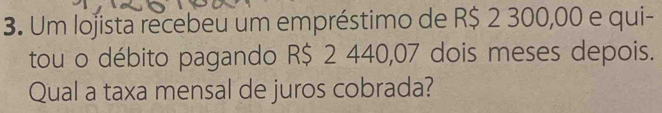 Um lojista recebeu um empréstimo de R$ 2 300,00 e qui- 
tou o débito pagando R$ 2 440,07 dois meses depois. 
Qual a taxa mensal de juros cobrada?