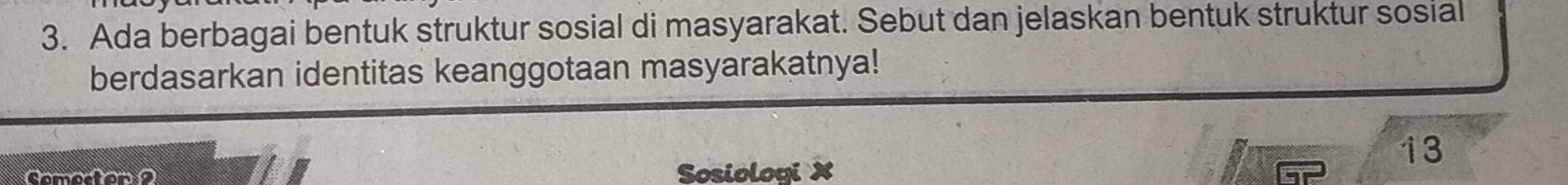 Ada berbagai bentuk struktur sosial di masyarakat. Sebut dan jelaskan bentuk struktur sosial 
berdasarkan identitas keanggotaan masyarakatnya! 
Sosiologi X
13