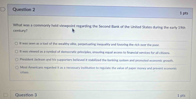 What was a commonly held viewpoint regarding the Second Bank of the United States during the early 19th
century?
It was seen as a tool of the wealthy elite, perpetuating inequality and favoring the rich over the poor.
It was viewed as a symbol of democratic principles, ensuring equal access to financial services for all citizens.
President Jackson and his supporters believed it stabilized the banking system and promoted economic growth.
Most Americans regarded it as a necessary institution to regulate the value of paper money and prevent economic
crises.
Question 3 1 pts