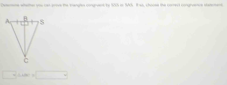 Deterine whether you can prove the triangles congruent by SSS or SAS. It so, choose the correct congruence statement
□ △ □