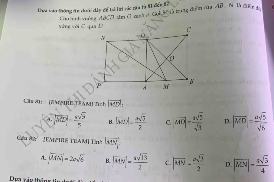 Dựa vào thông tin dưới đây để trá lời các câu từ 81 đến 82
Cho hình vuông ABCD tâm O cạnh #. Gọi M là trung điểm của AB, N là điểm đổ
xứng với C qua D.
Câu 81: [EMPIRE TEAM] Tính |vector MD|.
A. |vector MD|= asqrt(5)/5  B. |overline MD|= asqrt(5)/2  C. |overline MD|= asqrt(5)/sqrt(3)  D. |vector MD|= asqrt(5)/sqrt(6) 
Câu 82: [EMPIRE TEAM] Tính |overline MN| :
A. |vector MN|=2asqrt(6) B. |overline MN|= asqrt(13)/2  C. |vector MN|= asqrt(3)/2  D. |overline MN|= asqrt(3)/4 
Dựa vào thông tin