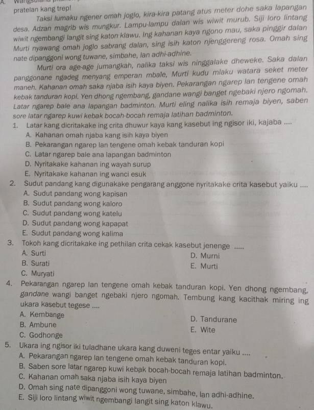 Wangstand 
pratelan kang trep!
Taksi lumaku ngener omah joglo, kira-kira patang atus meter dohe saka lapangan
desa. Adzan magrib wis mungkur. Lampu-lampu dalan wis wiwit murub, Siji loro lintang
wiwit ngembangi langit sing katon klawu. Ing kahanan kaya ngono mau, saka pinggir dalan
Murti nyawang omah joglo sabrang dalan, sing isih katon njenggereng rosa. Omah sing
nate dipanggoni wong tuwane, simbahe, lan adhi-adhine.
Murti ora age-age jumangkah, nalika taksi wis ninggalake dheweke. Saka dalan
panggonane ngadeg menyang emperan mbale, Murti kudu miaku watara seket meter
maneh. Kahanan omah saka njaba isih kaya biyen. Pekarangan ngarep lan tengene omah
kebak tanduran kopi. Yen dhong ngembang, gandane wangi banget ngebaki njero ngomah.
Latar ngarep bale ana lapangan badminton. Murti eling nalika isih remaja biyen, saben
sore latar ngarep kuwi kebak bocah-bocah remaja latihan badminton.
1. Latar kang dicritakake ing crita dhuwur kaya kang kasebut ing ngisor iki, kajaba ....
A. Kahanan omah njaba kang isih kaya biyen
B. Pekarangan ngarep lan tengene omah kebak tanduran kopi
C. Latar ngarep bale ana lapangan badminton
D. Nyritakake kahanan ing wayah surup
E. Nyritakake kahanan ing wanci esuk
2. Sudut pandang kang digunakake pengarang anggone nyritakake crita kasebut yaiku ....
A. Sudut pandang wong kapisan
B. Sudut pandang wong kaloro
C. Sudut pandang wong katelu
D. Sudut pandang wong kapapat
E. Sudut pandang wong kalima
3. Tokoh kang dicritakake ing pethilan crita cekak kasebut jenenge .....
A. Surti D. Murni
B. Surati E. Murti
C. Muryati
4. Pekarangan ngarep lan tengene omah kebak tanduran kopi. Yen dhong ngembang,
gandane wangi banget ngebaki njero ngomah. Tembung kang kacithak miring ing
ukara kasebut tegese ....
A. Kembange D. Tandurane
B. Ambune E. Wite
C. Godhonge
5. Ukara ing ngisor iki tuladhane ukara kang duweni teges entar yaiku ....
A. Pekarangan ngarep lan tengene omah kebak tanduran kopi.
B. Saben sore latar ngarep kuwi kebak bocah-bocah remaja latihan badminton.
C. Kahanan omah saka njaba isih kaya biyen
D. Omah sing nate dipanggoni wong tuwane, simbahe, lan adhi-adhine.
E. Siji loro lintang wiwit ngembangi langit sing katon klawu.