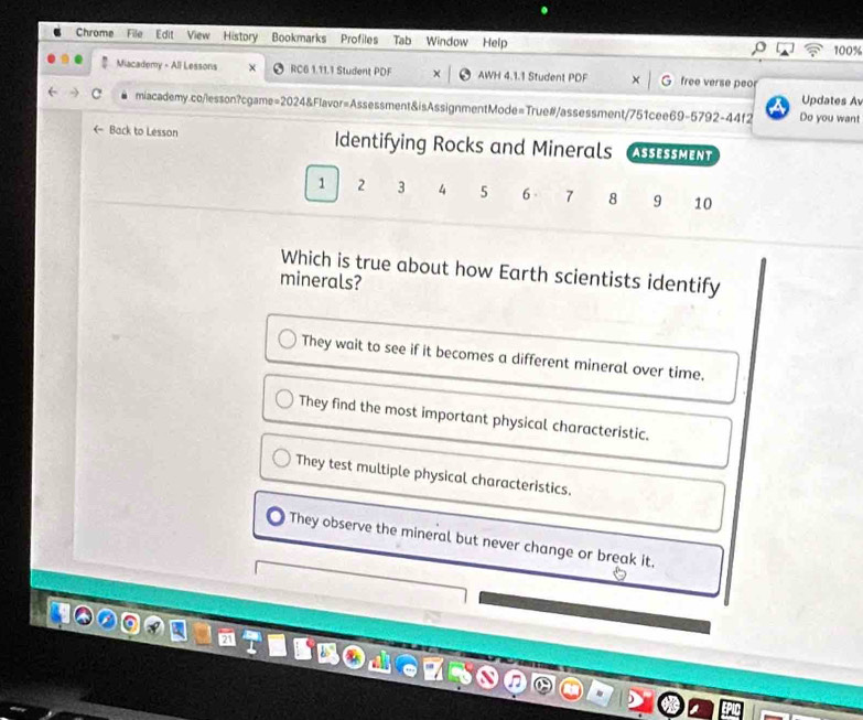 Chrome File Edit View History Bookmarks Profiles Tab Window Help
100%
Miacademy - All Lessons RC6 1.11.1 Student PDF AWH 4.1.1 Student PDF free verse peor
Updates Av
miacademy.co/lesson?cgame=2024&Flavor=Assessment&isAssignmentMode=True#/assessment/751cee69-5792-44f2 Do you want
← Back to Lesson Identifying Rocks and Minerals ASSESSmENT
1 2 3 4 5 6 - 7 8 9 10
Which is true about how Earth scientists identify
minerals?
They wait to see if it becomes a different mineral over time.
They find the most important physical characteristic.
They test multiple physical characteristics.
They observe the mineral but never change or break it,