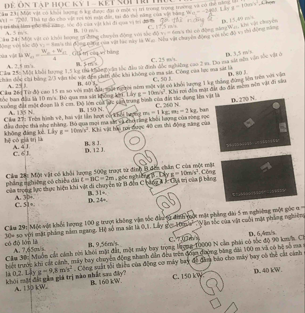 Để Ôn Tập học kỳ 1 - kết Nổi Tri h
Câu 23: Một vật có khổi lượng 6 kg được đặt ở một vị trí trong trọng trường và có thể năng t . Lấy W_t2=-240J g=10m/s^2 , Chọn
Vt I=720J. Thả tự do cho vật rơi tới mặt đất, tại đó thế năng của vật băng
lị trí thà làm gốc thể năng, tốc độ của vật khi đi qua vị trí đó là
D. 15,49 m/s.
A. 5 m/s. B. 10 m/s. C. 17.5 m/s.
Câu 24: Một vật có khối lượng m đang chuyển động với tốc độ v_1= 6m/s thì có động năngWa, khi vật chuyên
lộng với tốc độ v_2=8m Vs thì động năng của vật lúc này là Waz. Nếu vật chuyên động với tốc độ vị thì động năng
của vật là W_d3=frac W_d1+W_d24. Giả trị của vì bằng
D. 3,5 m/s.
A. 2,5 m/s. B. 5 m/s C. 25 m/s.
Câu 25: Một khối lượng 1,5 kg thả không vận tốc đầu từ đình đốc nghiêng cao 2 m. Do ma sát nên vận tốc vật ở
D. 80 J.
chân đốc chỉ bằng 2/3 vận tốc vật đến chân đốc khi không có ma sát. Công của lực ma sát là
A. 25 J. B. 40 J. C. 50 J.
Câu 26: Từ độ cao 15 m so với mặt đất, một người ném một vật có khối lượng 1 kg thẳng đứng lên trên với vận
tốc ban đầu là 10 m/s. Bỏ qua ma sát không khi. Lây g=10m/s^2 Khi rơi đến mặt đất do đất mềm nên vật đi sâu
xuống đất một đoạn là 8 cm. Độ lớn của lực cản trung bình của đất tác dụng lên vật là
A. 135 N. B. 150 N. C. 260 N.
Câu 27: Trên hình vẽ, hai vật lần lượt có khối lượng m_1=1kg;m_2=2kg , ban D. 270 N.
đầu được thả nhẹ nhàng. Bỏ qua mọi ma sắt và cho rằng khổi lượng của ròng rọc
không đảng kể. Lấy g=10m/s^2. Khi vật hai rơi được 40 cm thì động năng của
hệ có giá trị là
A. 4 J. B. 8 J.
* aana s s
C. 6 J. D. 12 J.
Câu 28: Một vật có khối lượng 500g trượt từ đinh B đến chân C của một mặt
phẳng nghiêng có chiều dài ell =BC=2m , góc nghiêng β . Lây g=10m/s^2. Công
của trọng lực thực hiện khi vật di chuyển từ B đến C băng 4 J. Giá trị của β bằng
A. 30∘. B. 31∘.
o    
C. 51∘. D. 24∘.
Câu 29: Một vật khối lượng 100 g trượt không vận tốc đầu từ đình một mặt phẳng dài 5 m nghiêng một góc a=
30º so với mặt phẳng nằm ngang. Hệ số ma sát là 0,1. Lấy g=10m/s^2 Vận tốc của vật cuối mặt phẳng nghiêng
A. 7,65m/s. B. 9,56m/s. C. 7,07m/s D. 6,4m/s.
có độ lớn là
Câu 30: Muốn cất cánh rời khỏi mặt đất, một máy bay trọng lượng 10000 N cần phải có tốc độ 90 km/h. Ch
biết trước khi cất cánh, máy bay chuyển động nhanh dần đều trên đoạn đường băng dài 100 m và có hệ số ma s
là 0,2. Lây g=9,8m/s^2. Công suất tối thiểu của động cơ máy bay để đăm bảo cho máy bay có thể cất cánh
khỏi mặt đất gần giá trị nào nhất sau đây?
A. 130 kW B. 160 kW. C. 150 kW D. 40 kW.