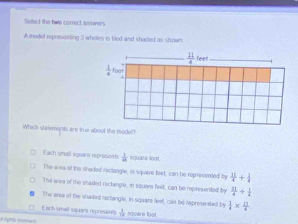 Select the two correct answers
A model representing 3 wholes is filed and shaded as shown
Which statements are true about the model?
Each small square represents  1/48  square foot.
The area of the shaded rectangle, in square feet, can be represented by  11/4 + 1/4 
The area of the shaded rectangle, in square feet, can be represented by  11/4 /  1/4 
The area of the shaded rectangle, in square feet, can be represented by  1/4 *  11/4 
Each small square represents  1/14  square foot.
al rights reserved