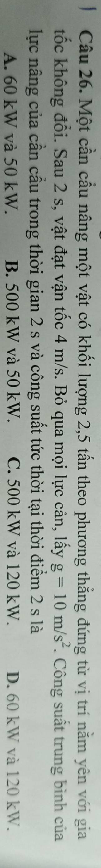 Một cần cầu nâng một vật có khối lượng 2, 5 tấn theo phương thẳng đứng từ vị trí nằm yên với gia
tốc không đổi. Sau 2 s, vật đạt vận tốc 4 m/s. Bỏ qua mọi lực cản, lấy g=10m/s^2. Công suất trung bình của
lực nâng của cần cầu trong thời gian 2 s và công suất tức thời tại thời điểm 2 s là
A. 60 kW và 50 kW. B. 500 kW và 50 kW. C. 500 kW và 120 kW. D. 60 kW và 120 kW.