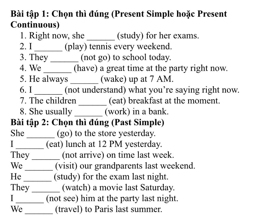 Bài tập 1: Chọn thì đúng (Present Simple hoặc Present 
Continuous) 
1. Right now, she _(study) for her exams. 
2. I_ (play) tennis every weekend. 
3. They _(not go) to school today. 
4. We _(have) a great time at the party right now. 
5. He always _(wake) up at 7 AM. 
6. I_ (not understand) what you’re saying right now. 
7. The children _(eat) breakfast at the moment. 
8. She usually _(work) in a bank. 
Bài tập 2: Chọn thì đúng (Past Simple) 
She_ (go) to the store yesterday. 
I _(eat) lunch at 12 PM yesterday. 
They_ (not arrive) on time last week. 
We_ (visit) our grandparents last weekend. 
He _(study) for the exam last night. 
They _(watch) a movie last Saturday. 
I _(not see) him at the party last night. 
We _(travel) to Paris last summer.