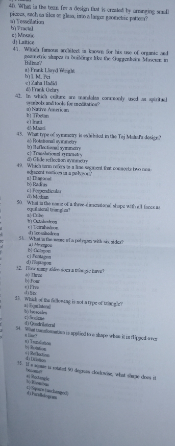 What is the term for a design that is created by arranging small
pieces, such as tiles or glass, into a larger geometric pattern?
a) Tessellation
b) Fractal
c) Mosaic
d) Lattice
41. Which famous architect is known for his use of organic and
geometric shapes in buildings like the Guggenheim Museum in
Bilbao?
a) Frank Lloyd Wright
b) I. M. Pei
c) Zaha Hadid
d) Frank Gehry
42. In which culture are mandalas commonly used as spiritual
symbols and tools for meditation?
a) Native American
b) Tibetan
c) Inuit
d) Maori
43. What type of symmetry is exhibited in the Taj Mahal's design?
a) Rotational symmetry
b) Reflectional symmetry
c) Translational symmetry
d) Glide reflection symmetry
49. Which term refers to a line segment that connects two non-
adjacent vertices in a polygon?
a) Diagonal
b) Radius
c) Perpendicular
d) Median
50. What is the name of a three-dimensional shape with all faces as
equilateral triangles?
a) Cube
b) Octahedron
c) Tetrahedron
d) Icosahedron
51. What is the name of a polygon with six sides?
a) Hexagon
b) Octagon
c) Pentagon
d) Heptagon
52. How many sides does a triangle have?
a) Three
b) Four
c) Five
d) Six
53. Which of the following is not a type of triangle?
a) Equilateral
b) Isosceles
c) Scalene
d) Quadrilateral
54. What transformation is applied to a shape when it is flipped over
a line?
a) Translation
b) Rotation
c) Reflection d) Dilation
55. If a square is rotated 90 degrees clockwise, what shape does it
become?
a) Rectangle
b) Khombus c) Square (unchanged)
d) Paraliciogram