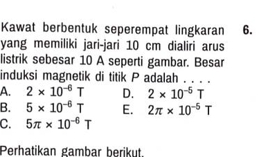 Kawat berbentuk seperempat lingkaran 6.
yang memiliki jari-jari 10 cm dialiri arus
listrik sebesar 10 A seperti gambar. Besar
induksi magnetik di titik P adalah . . . .
A. 2* 10^(-6)T D. 2* 10^(-5)T
B. 5* 10^(-6)T E. 2π * 10^(-5)T
C. 5π * 10^(-6)T
Perhatikan gambar berikut.