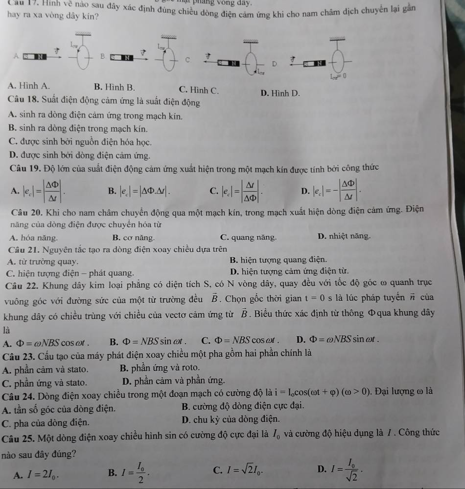 ạt  phang vong day.
Cầu 17. Hinh về nào sau đây xác định đúng chiều dòng điện cảm ứng khi cho nam châm dịch chuyển lại gần
hay ra xa vòng dây kín?
A
B.
C.
A. Hình A. B. Hình B. C. Hình C. D. Hình D.
Câu 18. Suất điện động cảm ứng là suất điện động
A. sinh ra dòng điện cảm ứng trong mạch kín.
B. sinh ra dòng điện trong mạch kín.
C. được sinh bởi nguồn điện hóa học.
D. được sinh bởi dòng điện cảm ứng.
Câu 19. Độ lớn của suất điện động cảm ứng xuất hiện trong một mạch kín được tính bởi công thức
A. |e_c|=| △ Phi /△ t |. B. |e_c|=|△ Phi .△ t|. C. |e_c|=| △ d/△ Phi  |. D. |e_c|=-| △ Phi /△ t |.
Câu 20. Khi cho nam châm chuyển động qua một mạch kín, trong mạch xuất hiện dòng điện cảm ứng. Điện
năng của dòng điện được chuyển hóa từ
A. hóa năng. B. cơ năng. C. quang năng. D. nhiệt năng.
Câu 21. Nguyên tắc tạo ra dòng điện xoay chiều dựa trên
A. từ trường quay. B. hiện tượng quang điện.
C. hiện tượng điện - phát quang. D. hiện tượng cảm ứng điện từ.
Câu 22. Khung dây kim loại phẳng có diện tích S, có N vòng dây, quay đều với tốc độ góc ω quanh trục
vuông góc với đường sức của một từ trường đều vector B. Chọn gốc thời gian t=0 s là lúc pháp tuyển vector n của
khung dây có chiều trùng với chiều của vectơ cảm ứng từ vector B. Biểu thức xác định từ thông Φqua khung dây
là
A. Phi =omega NBS cos ωt . B. Phi =NBS sin ωt . C. Phi =NBS C oscot . D. Phi =omega NBS sin ωt .
Câu 23. Cấu tạo của máy phát điện xoay chiều một pha gồm hai phần chính là
A. phần cảm và stato. B. phần ứng và roto.
C. phần ứng và stato. D. phần cảm và phần ứng.
Câu 24. Dòng điện xoay chiều trong một đoạn mạch có cường độ là i=I_ocos (omega t+varphi )(omega >0). Đại lượng ω là
A. tần số góc của dòng điện. B. cường độ dòng điện cực đại.
C. pha của dòng điện. D. chu kỳ của dòng điện.
Câu 25. Một dòng điện xoay chiều hình sin có cường độ cực đại là I_0 và cường độ hiệu dụng là 7 . Công thức
nào sau đây đúng?
A. I=2I_0. B. I=frac I_02. C. I=sqrt(2)I_0.
D. I=frac I_0sqrt(2).